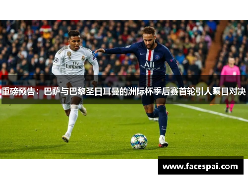 重磅预告：巴萨与巴黎圣日耳曼的洲际杯季后赛首轮引人瞩目对决